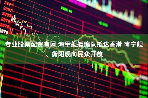 专业股票配资官网 海军舰艇编队抵达香港 南宁舰、衡阳舰向民众开放