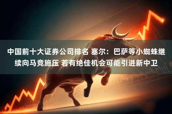 中国前十大证券公司排名 塞尔:巴萨等小蜘蛛继续向马竞施压 若有绝佳机会可能引进新中卫