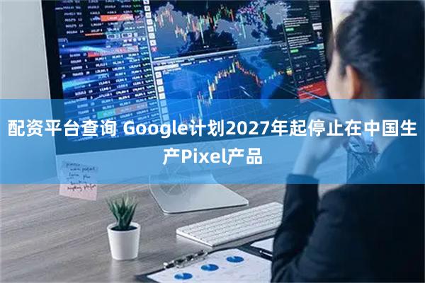 配资平台查询 Google计划2027年起停止在中国生产Pixel产品