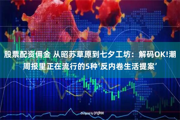股票配资佣金 从昭苏草原到七夕工坊：解码OK!潮周报里正在流行的5种‘反内卷生活提案’