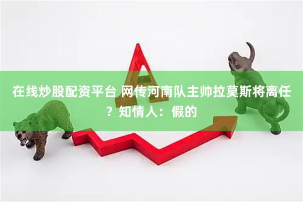 在线炒股配资平台 网传河南队主帅拉莫斯将离任？知情人：假的