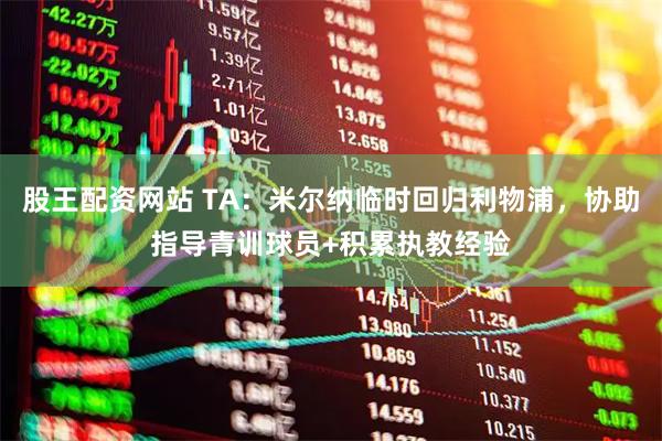 股王配资网站 TA：米尔纳临时回归利物浦，协助指导青训球员+积累执教经验
