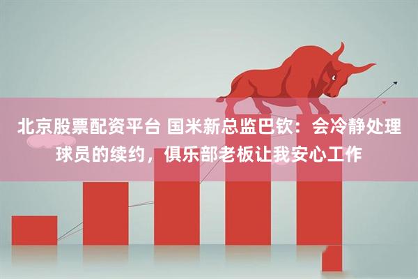北京股票配资平台 国米新总监巴钦：会冷静处理球员的续约，俱乐部老板让我安心工作