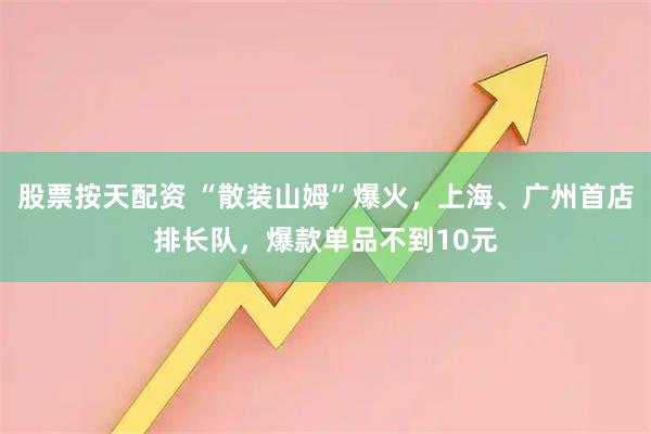 股票按天配资 “散装山姆”爆火，上海、广州首店排长队，爆款单品不到10元