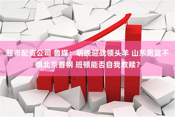 股市配资公司 鲁媒：明晚迎战领头羊 山东男篮不惧北京首钢 班顿能否自我救赎？